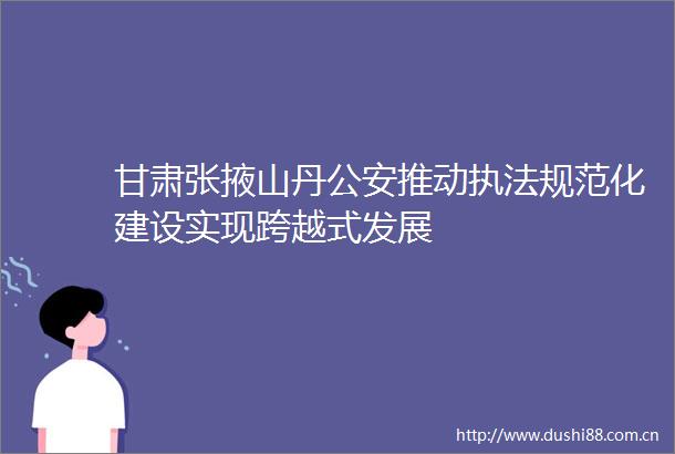 甘肃张掖山丹推动规范化建设实现跨越式发展