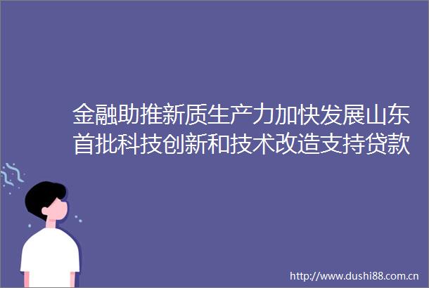 金融助推新质生产力加快发展山东首批科技创新和技术改造支持落地投放