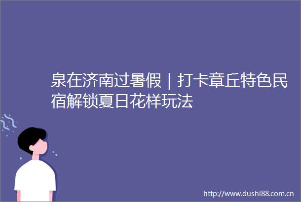 泉在济南过暑假｜打卡章丘特色民宿解锁夏日花样玩法