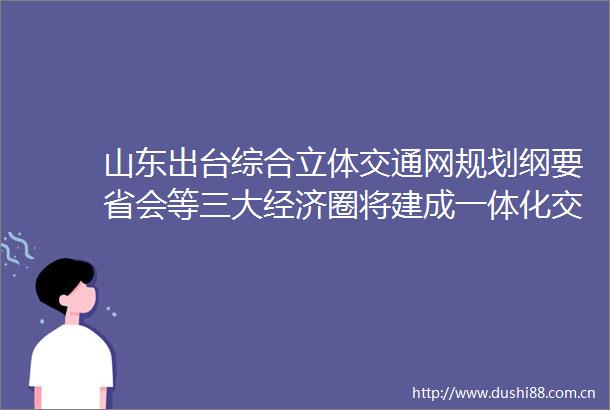 山东出台综合立体交通网规划纲要省会等三大经济圈将建成一体化交通网