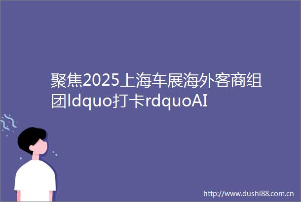 聚焦2025上海车展海外客商组团ldquo打卡rdquoAI生态重构未来出行