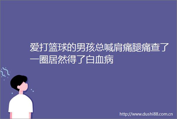 爱打篮球的男孩总喊肩痛腿痛查了一圈居然得了白血病