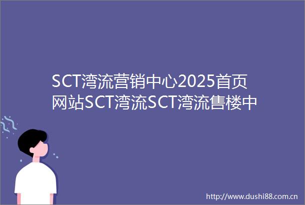 SCT湾流营销中心2025首页网站SCT湾流SCT湾流售楼中心欢迎您SCT湾流楼盘详情SCT湾流售楼处