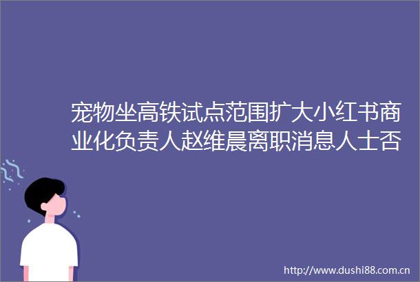 宠物坐高铁试点范围扩大小红书商业化负责人赵维晨离职消息人士否认张一鸣重回一线