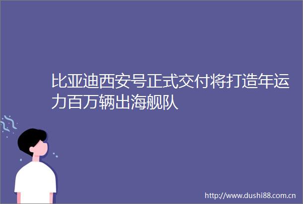 比亚迪西安号正式交付将打造年运力百万辆出海舰队
