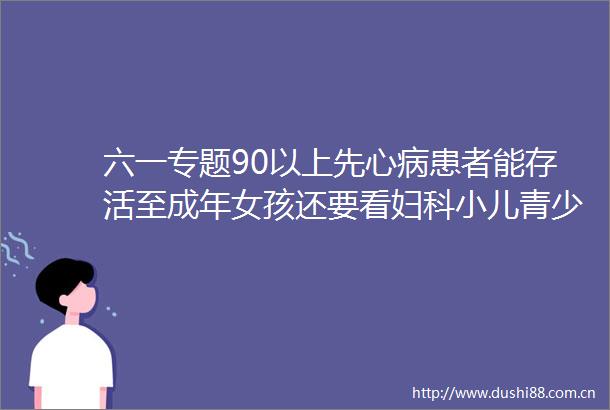 六一专题90以上先心病患者能存活至成年女孩还要看妇科小儿青少年妇科远未被重视