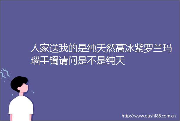 人家送我的是纯天然高冰紫罗兰玛瑙手镯请问是不是纯天
