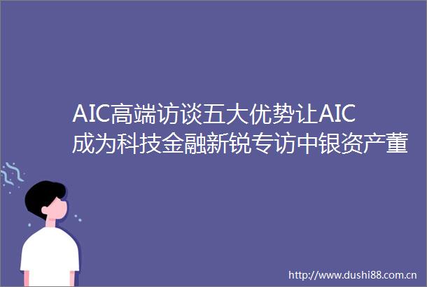 AIC高端访谈五大优势让AIC成为科技金融新锐专访中银资产董事长王晓明