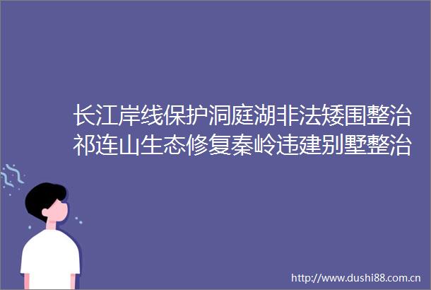长江岸线保护洞庭湖矮围整治祁连山生态修复秦岭违建别墅整治中央生态环境保护督察专啃硬骨头