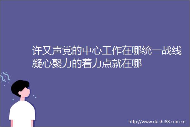 许又声党的中心工作在哪统一战线凝心聚力的着力点就在哪