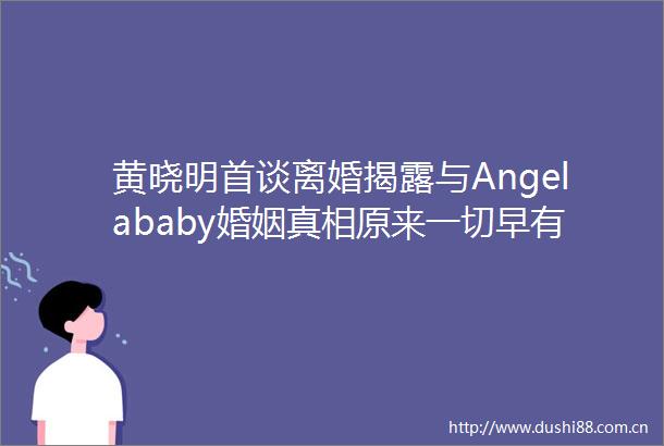 黄晓明首谈离婚与Angelababy婚姻真相原来一切早有预谋