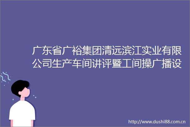 广东省广裕集团清远滨江实业有限公司生产车间讲评暨工间操广播设备采购及安装项目网上竞价公告