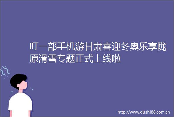 叮一部手机游甘肃喜迎冬奥乐享陇原滑雪专题正式上线啦