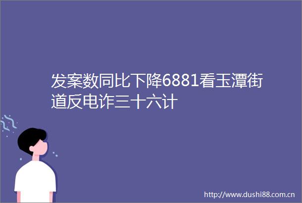 发案数同比下降6881看玉潭街道反电诈三十六计