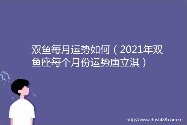 双鱼每月运势如何（2021年双鱼座每个月份运势唐立淇）