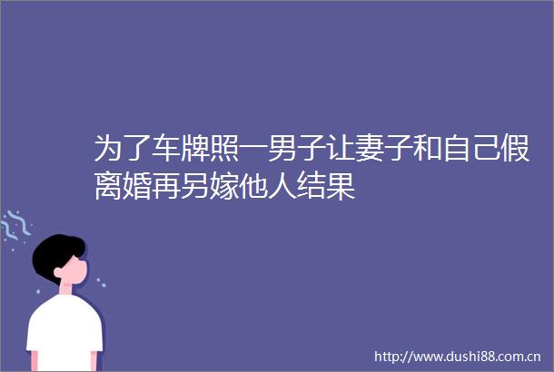 为了车牌照一男子让妻子和自己假离婚再另嫁他人结果