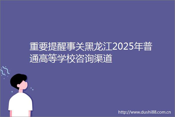 重要提醒事关黑龙江2025年普通高等学校咨询渠道