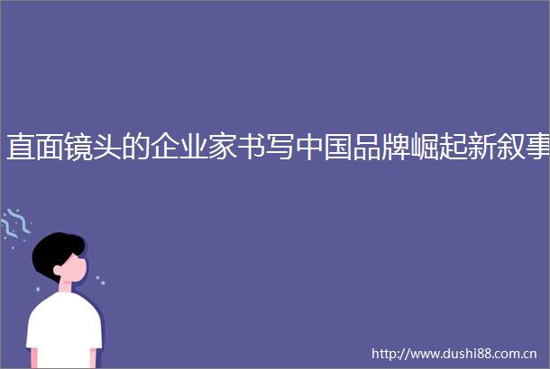 直面镜头的企业家书写品牌崛起新叙事