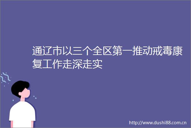 通辽市以三个全区第一推动戒毒康复工作走深走实