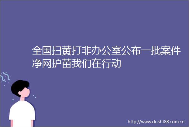 全国打非办公室公布一批案件净网护苗我们在行动