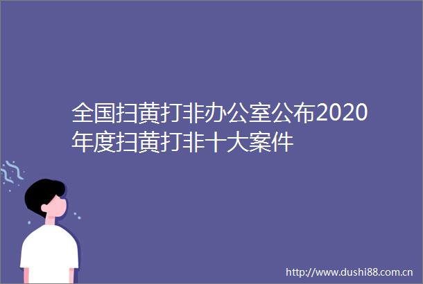 全国打非办公室公布2020年度打非十大案件