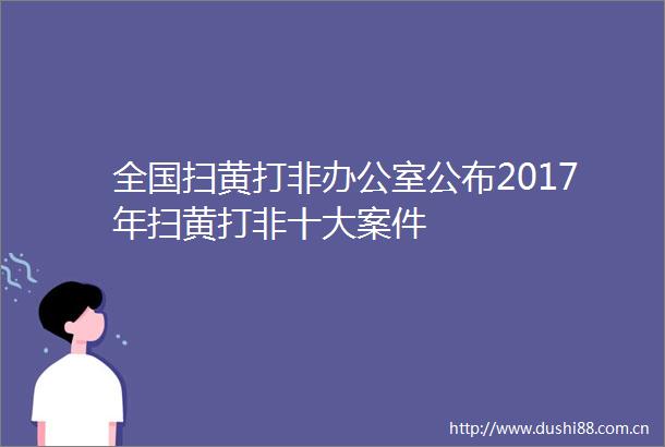 全国打非办公室公布2017年打非十大案件