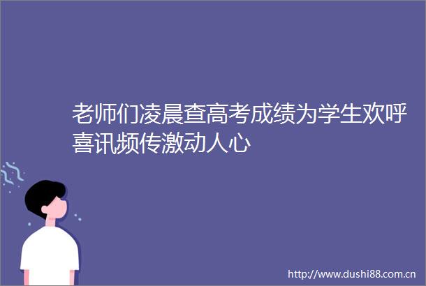 老师们凌晨查高考成绩为学生欢呼喜讯频传激动人心