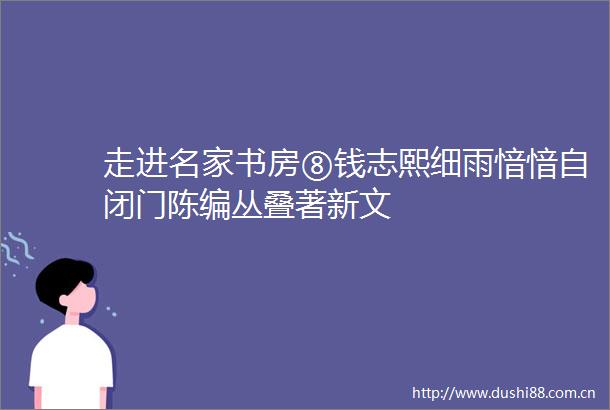 走进名家书房⑧钱志熙细雨愔愔自闭门陈编丛叠著新文
