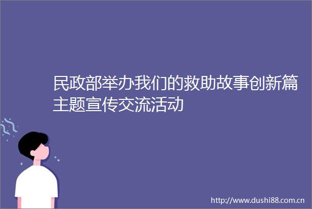民政部举办我们的救助故事创新篇主题宣传交流活动