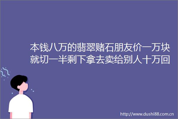 本钱八万的翡翠赌石朋友价一万块就切一半剩下拿去卖给别人十万回本这种鬼话也能信翡翠赌石玩家台第一期