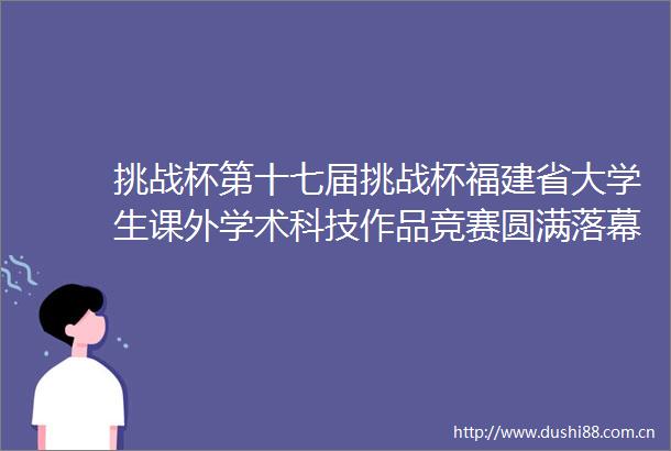挑战杯第十七届挑战杯福建省大学生课外学术科技作品竞赛圆满落幕