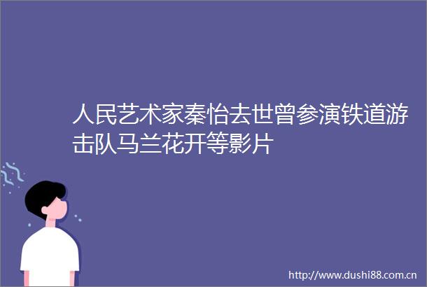 艺术家秦怡去世曾参演铁道游击队马兰花开等影片