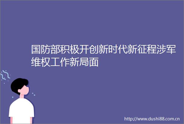 国防部积极开创新时代新征程涉军维权工作新局面