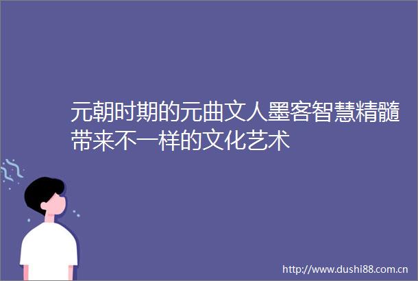 元朝时期的元曲文人墨客智慧精髓带来不一样的文化艺术