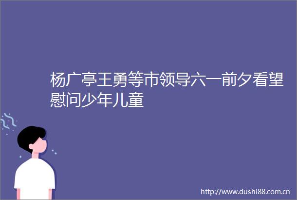 杨广亭王勇等市六一前夕看望慰问少年儿童