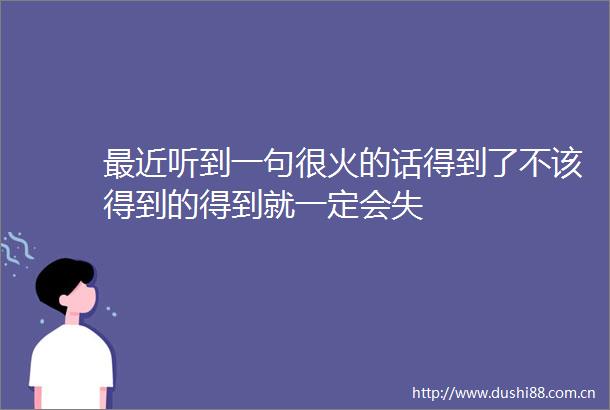 最近听到一句很火的话得到了不该得到的得到就一定会失