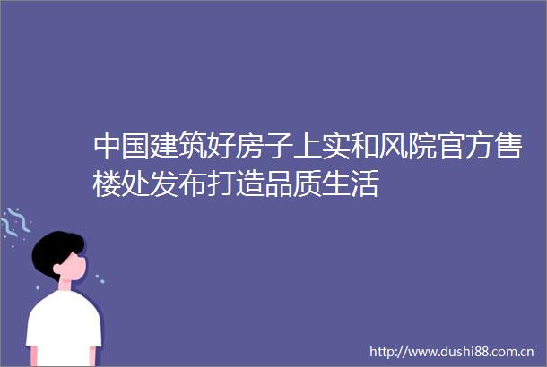 建筑好房子上实和风院官方售楼处发布打造品质生活