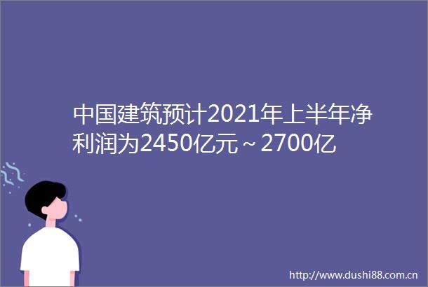 建筑预计2021年上半年净利润为2450亿元～2700亿元同比增加235～361