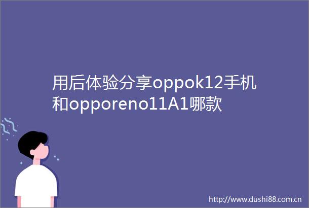 用后体验分享oppok12手机和opporeno11A1哪款好点有啥区别专业智能持续升级的优选