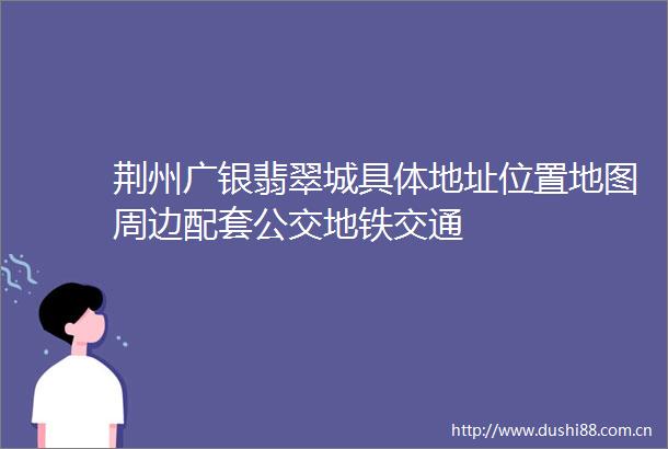 荆州广银翡翠城具体地址位置地图周边配套公交地铁交通