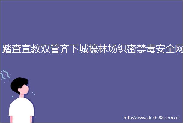 踏查宣教双管齐下城壕林场织密禁毒安全网