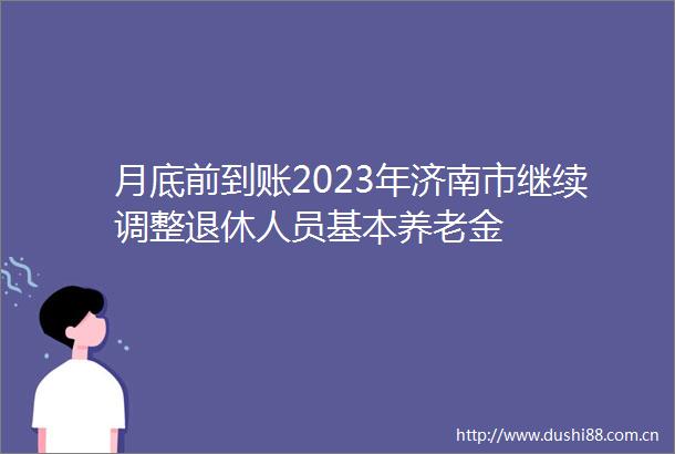 月底前到账2023年济南市继续调整退休人员基本养老金