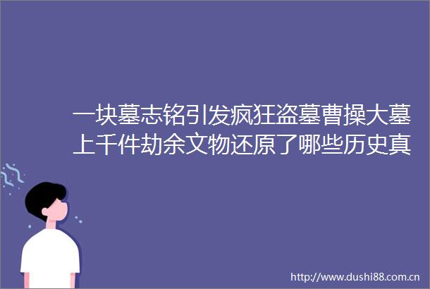 一块墓志铭引发疯狂盗墓曹操大墓上千件劫余文物还原了哪些历史真相