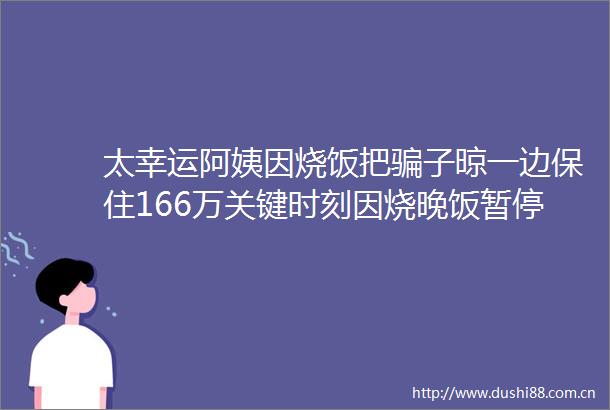太幸运阿姨因烧饭把子晾一边保住166万关键时刻因烧晚饭暂停操作反诈及时赶到保住存款