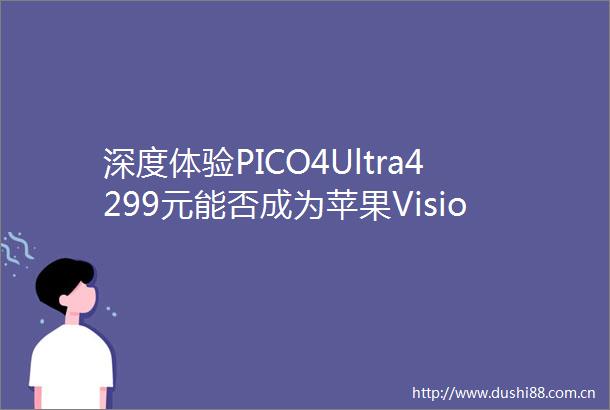 深度体验PICO4Ultra4299元能否成为苹果VisionPro最佳平替