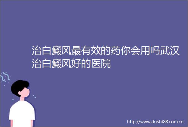 治白癜风最有效的药你会用吗武汉治白癜风好的医院