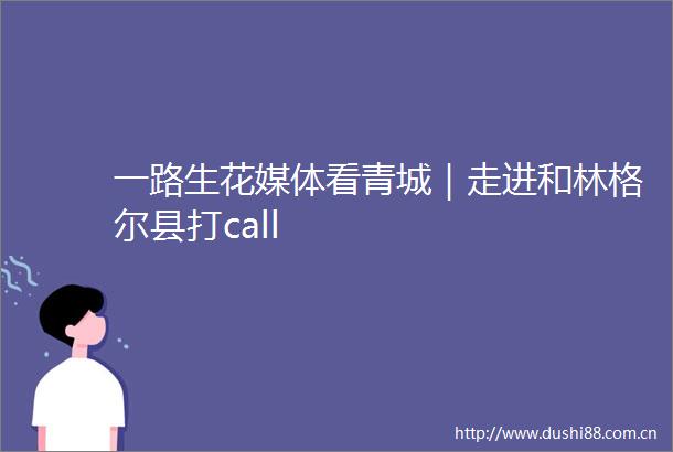 一路生花媒体看青城｜走进和林格尔县打call