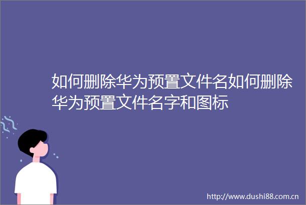 如何删除华为预置文件名如何删除华为预置文件名字和图标