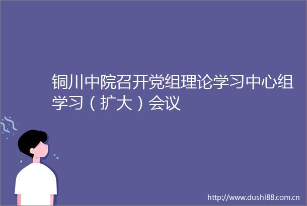 铜川中院召开党组理论学习中心组学习（扩大）会议