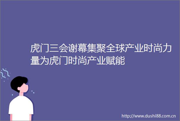 虎门三会谢幕集聚全球产业时尚力量为虎门时尚产业赋能